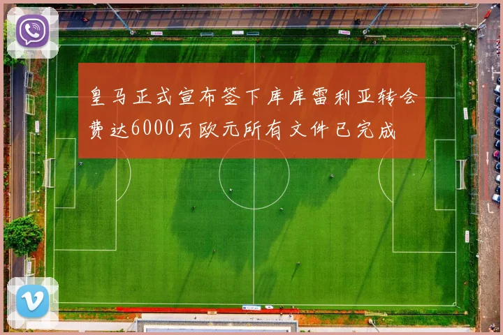 皇马正式宣布签下库库雷利亚转会费达6000万欧元所有文件已完成