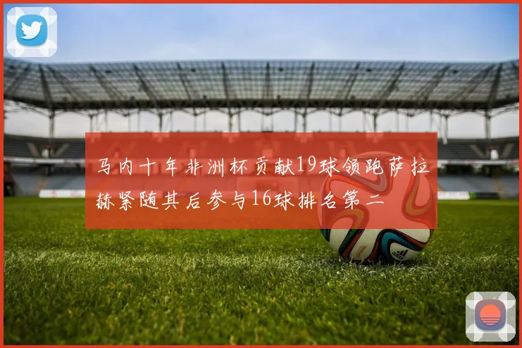 马内十年非洲杯贡献19球领跑萨拉赫紧随其后参与16球排名第二