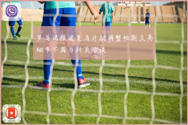 罗马诺报道皇马计划调整帕斯交易细节下周与科莫洽谈