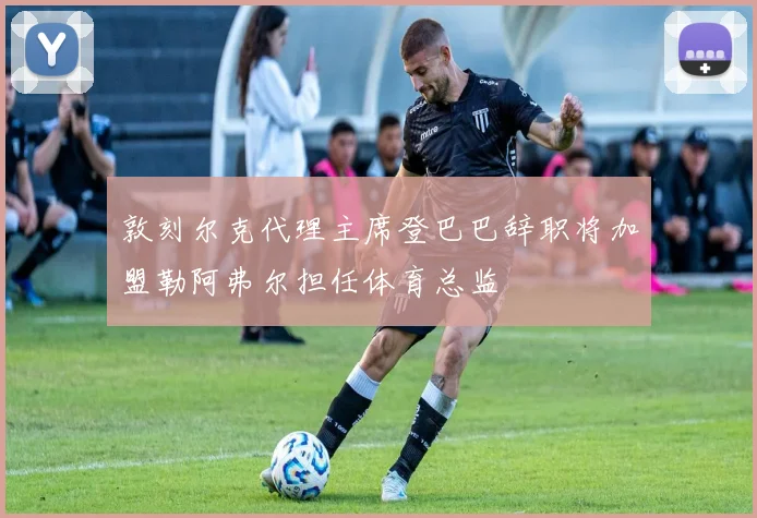 敦刻尔克代理主席登巴巴辞职将加盟勒阿弗尔担任体育总监