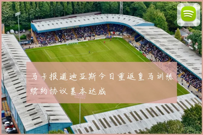 马卡报道迪亚斯今日重返皇马训练续约协议基本达成