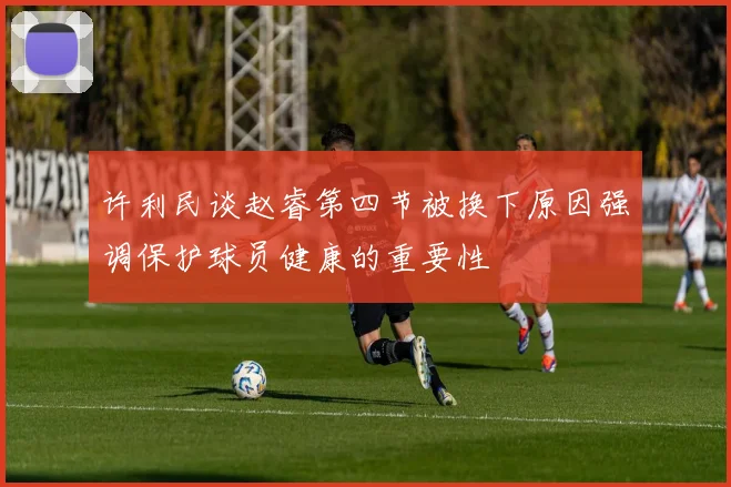 许利民谈赵睿第四节被换下原因强调保护球员健康的重要性