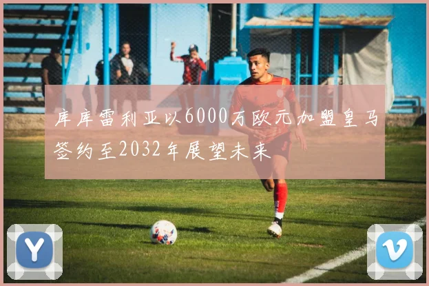 库库雷利亚以6000万欧元加盟皇马签约至2032年展望未来