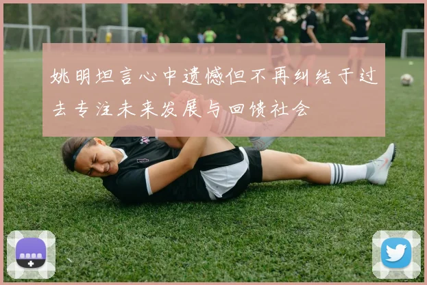 姚明坦言心中遗憾但不再纠结于过去专注未来发展与回馈社会