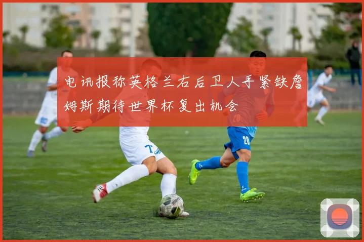 电讯报称英格兰右后卫人手紧缺詹姆斯期待世界杯复出机会
