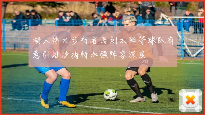 湖人热火步行者马刺太阳等球队有意引进沙梅特加强阵容深度