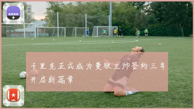 卡里克正式成为曼联主帅签约三年开启新篇章