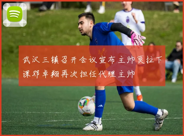 武汉三镇召开会议宣布主帅莫拉下课邓卓翔再次担任代理主帅