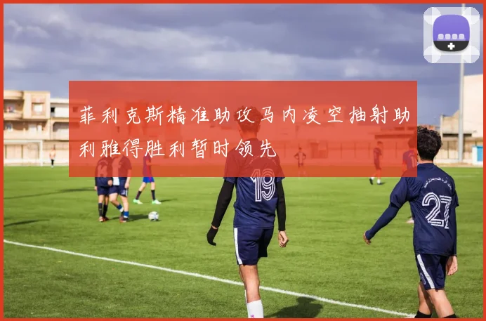菲利克斯精准助攻马内凌空抽射助利雅得胜利暂时领先