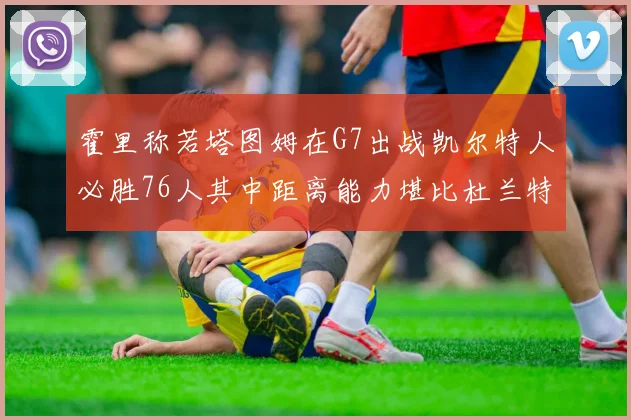 霍里称若塔图姆在G7出战凯尔特人必胜76人其中距离能力堪比杜兰特