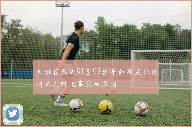 文班在西决G1至G3出手距离变化分析及其对比赛影响探讨