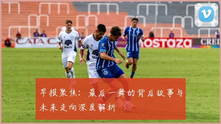 早报聚焦：最后一舞的背后故事与未来走向深度解析