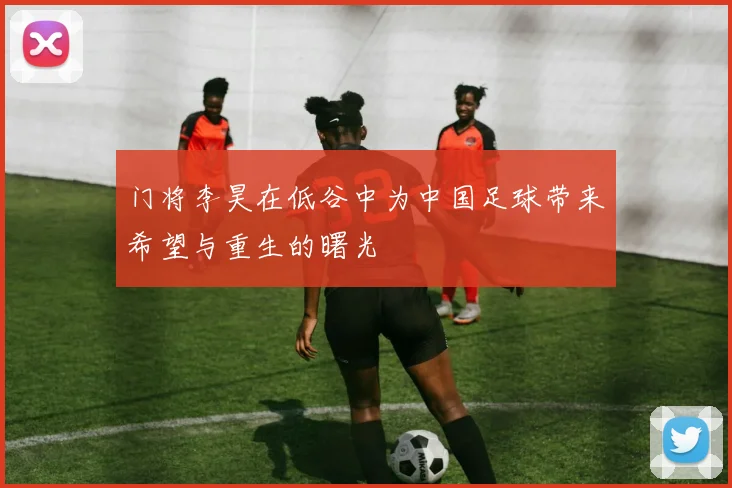 门将李昊在低谷中为中国足球带来希望与重生的曙光