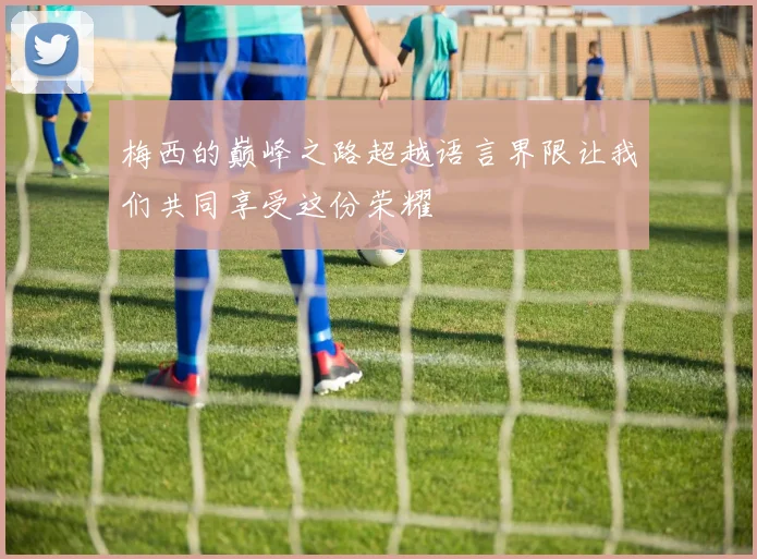 梅西的巅峰之路超越语言界限让我们共同享受这份荣耀