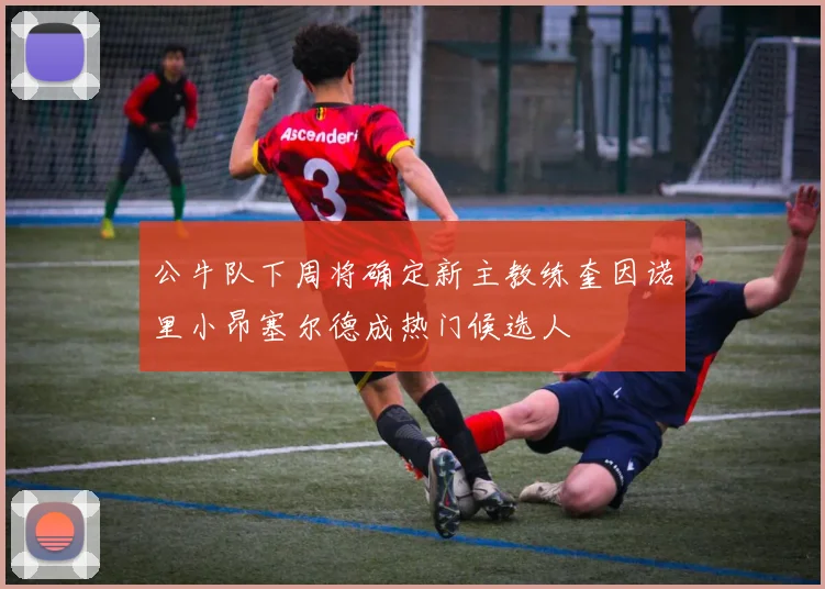 公牛队下周将确定新主教练奎因诺里小昂塞尔德成热门候选人