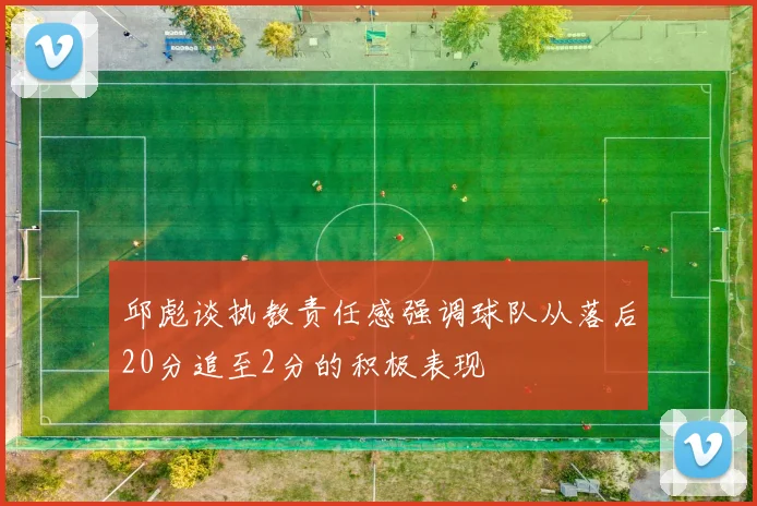 邱彪谈执教责任感强调球队从落后20分追至2分的积极表现