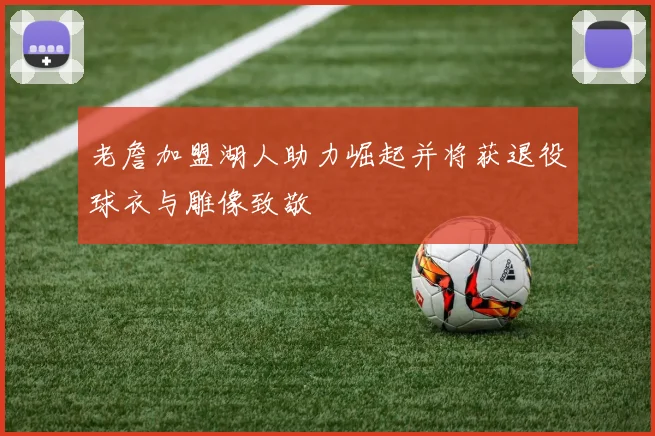 老詹加盟湖人助力崛起并将获退役球衣与雕像致敬