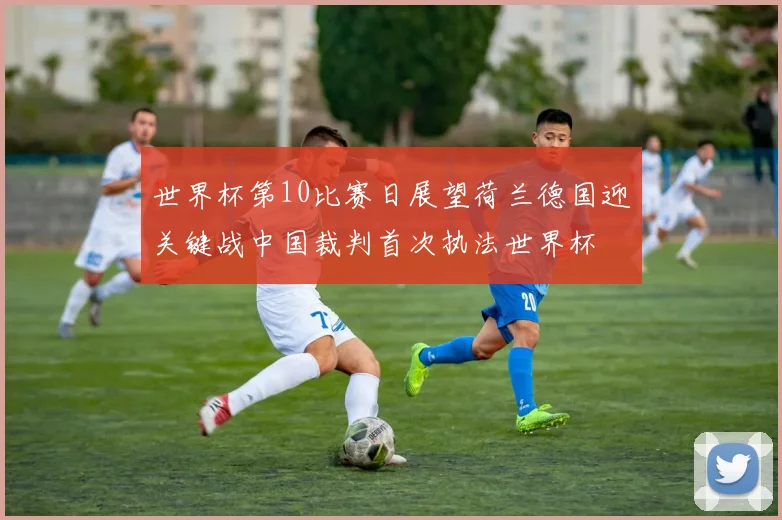 世界杯第10比赛日展望荷兰德国迎关键战中国裁判首次执法世界杯