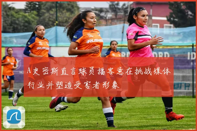 A史密斯直言球员播客意在挑战媒体行业并塑造受害者形象