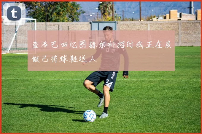 查洛巴回忆图赫尔补招时我正在度假已将球鞋送人