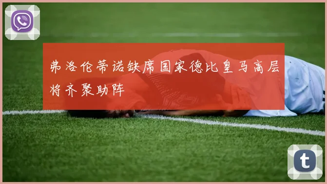弗洛伦蒂诺缺席国家德比皇马高层将齐聚助阵